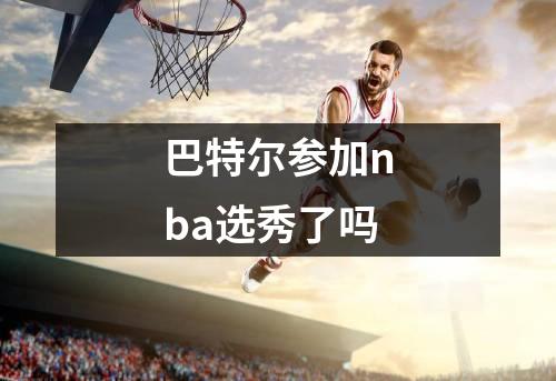 巴特尔参加nba选秀了吗