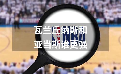 瓦兰丘纳斯和亚当斯谁更强