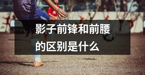 影子前锋和前腰的区别是什么