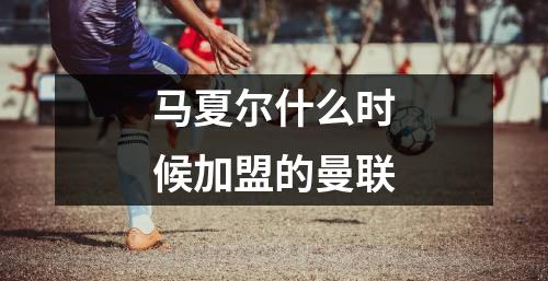 马夏尔什么时候加盟的曼联