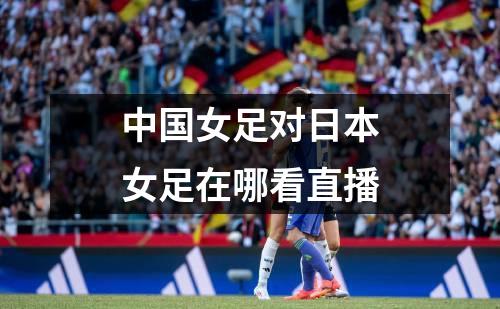 中国女足对日本女足在哪看直播