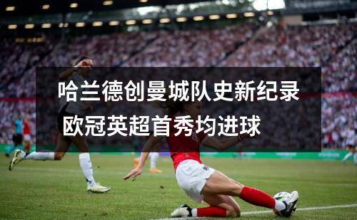 哈兰德创曼城队史新纪录欧冠英超首秀均进球